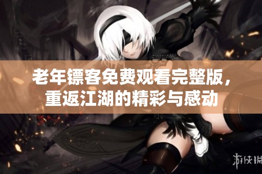 老年镖客免费观看完整版，重返江湖的精彩与感动