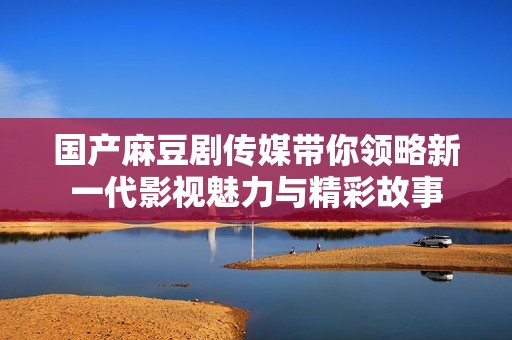 国产麻豆剧传媒带你领略新一代影视魅力与精彩故事