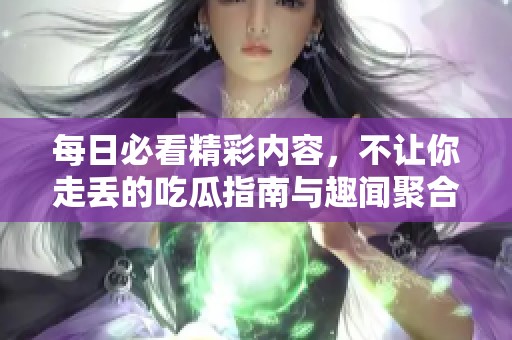 每日必看精彩内容，不让你走丢的吃瓜指南与趣闻聚合