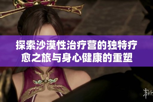 探索沙漠性治疗营的独特疗愈之旅与身心健康的重塑