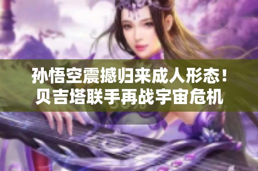 孙悟空震撼归来成人形态！贝吉塔联手再战宇宙危机
