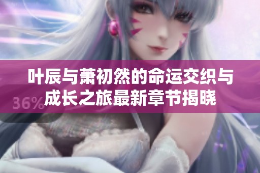 叶辰与萧初然的命运交织与成长之旅最新章节揭晓