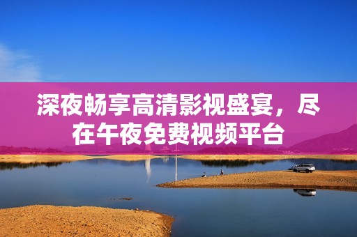 深夜畅享高清影视盛宴，尽在午夜免费视频平台