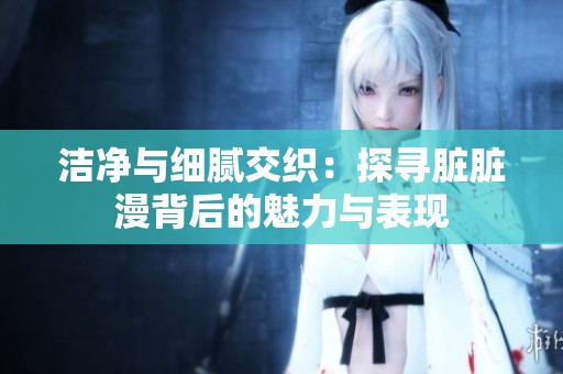 洁净与细腻交织：探寻脏脏漫背后的魅力与表现