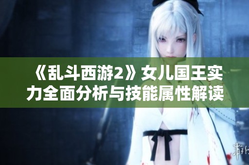 《乱斗西游2》女儿国王实力全面分析与技能属性解读