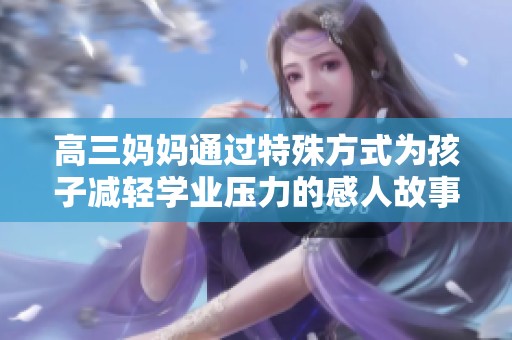 高三妈妈通过特殊方式为孩子减轻学业压力的感人故事