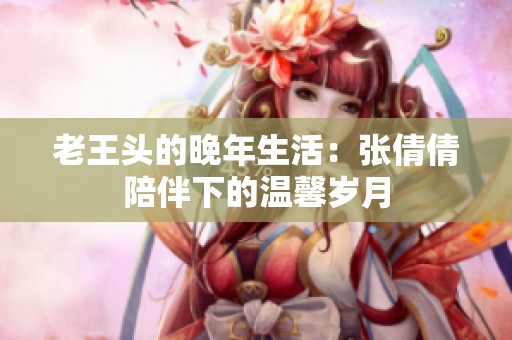 老王头的晚年生活：张倩倩陪伴下的温馨岁月