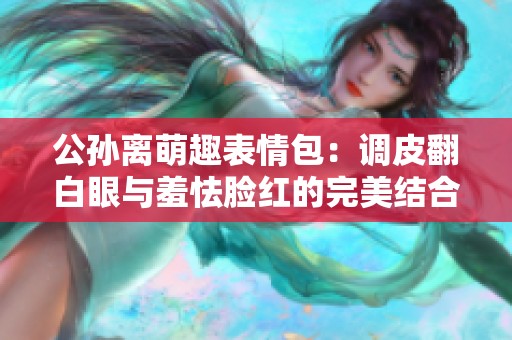 公孙离萌趣表情包：调皮翻白眼与羞怯脸红的完美结合