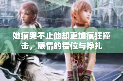 她痛哭不止他却更加疯狂撞击，感情的错位与挣扎