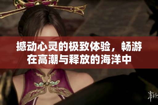 撼动心灵的极致体验，畅游在高潮与释放的海洋中