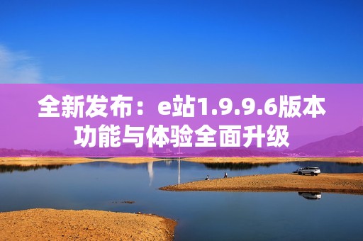 全新发布：e站1.9.9.6版本功能与体验全面升级
