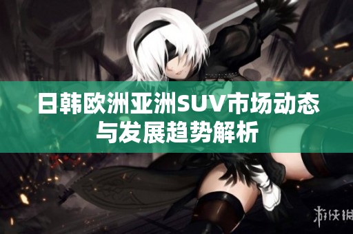 日韩欧洲亚洲SUV市场动态与发展趋势解析