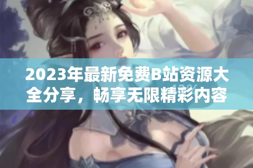 2023年最新免费B站资源大全分享，畅享无限精彩内容