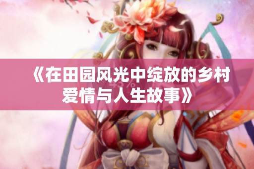 《在田园风光中绽放的乡村爱情与人生故事》