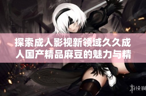 探索成人影视新领域久久成人国产精品麻豆的魅力与精彩