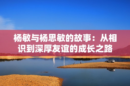 杨敏与杨思敏的故事：从相识到深厚友谊的成长之路