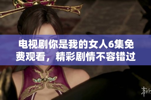 电视剧你是我的女人6集免费观看，精彩剧情不容错过！