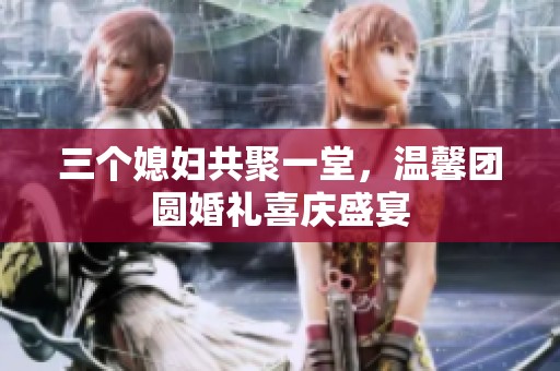 三个媳妇共聚一堂，温馨团圆婚礼喜庆盛宴