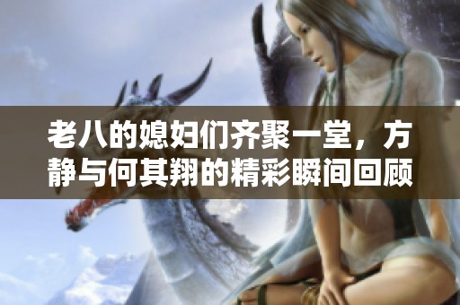 老八的媳妇们齐聚一堂，方静与何其翔的精彩瞬间回顾