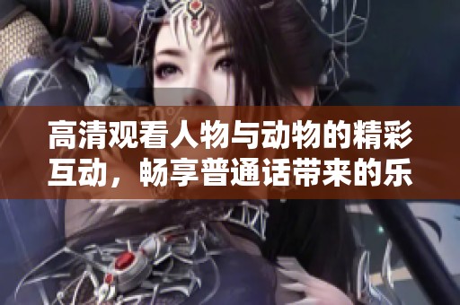 高清观看人物与动物的精彩互动，畅享普通话带来的乐趣