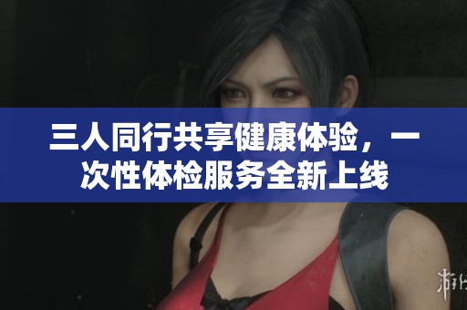 三人同行共享健康体验，一次性体检服务全新上线