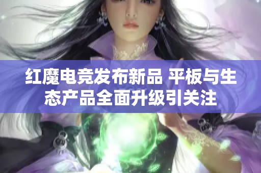 红魔电竞发布新品 平板与生态产品全面升级引关注