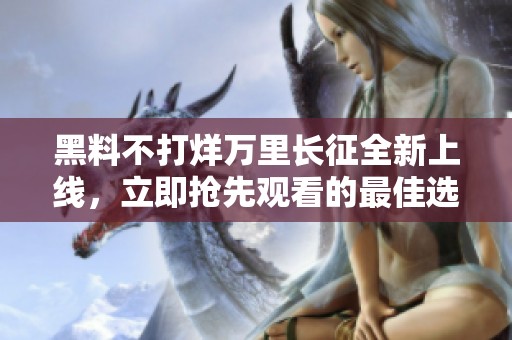 黑料不打烊万里长征全新上线，立即抢先观看的最佳选择