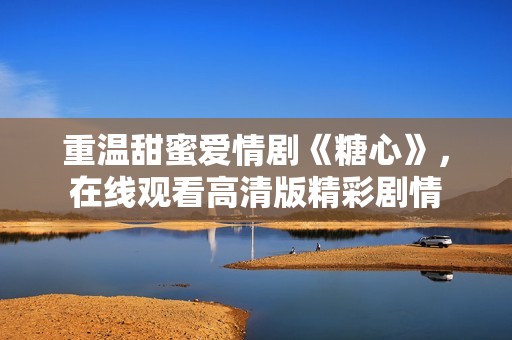 重温甜蜜爱情剧《糖心》，在线观看高清版精彩剧情
