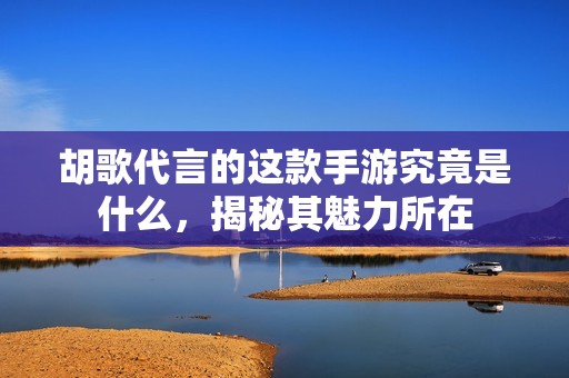 胡歌代言的这款手游究竟是什么，揭秘其魅力所在