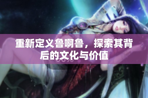 重新定义鲁啊鲁，探索其背后的文化与价值