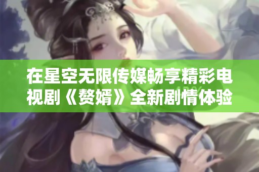 在星空无限传媒畅享精彩电视剧《赘婿》全新剧情体验