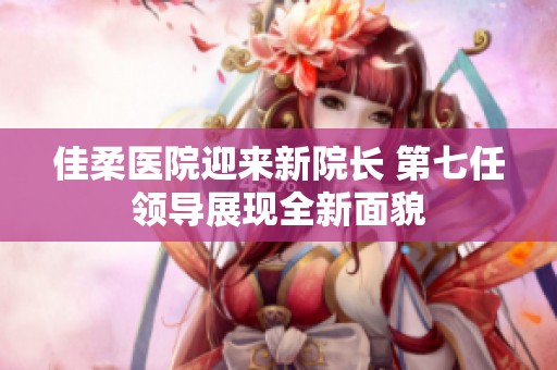 佳柔医院迎来新院长 第七任领导展现全新面貌
