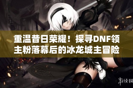 重温昔日荣耀！探寻DNF领主粉落幕后的冰龙城主冒险之旅