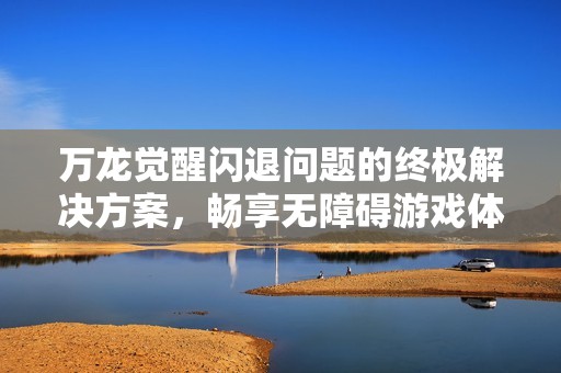 万龙觉醒闪退问题的终极解决方案，畅享无障碍游戏体验