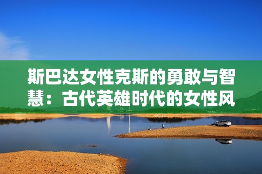 斯巴达女性克斯的勇敢与智慧：古代英雄时代的女性风采