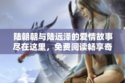 陆朝朝与陆远泽的爱情故事尽在这里，免费阅读畅享奇妙旅程
