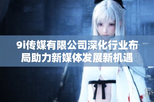 9i传媒有限公司深化行业布局助力新媒体发展新机遇