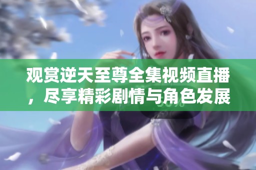 观赏逆天至尊全集视频直播，尽享精彩剧情与角色发展
