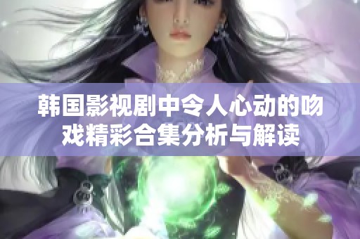 韩国影视剧中令人心动的吻戏精彩合集分析与解读