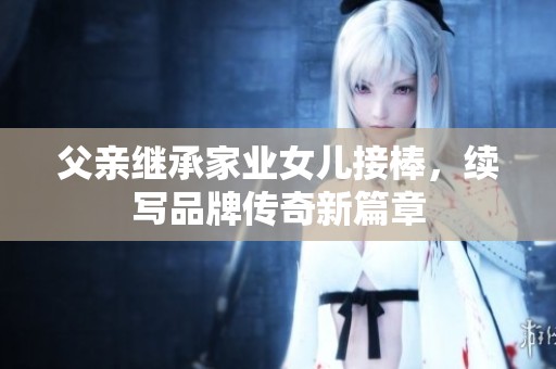 父亲继承家业女儿接棒，续写品牌传奇新篇章