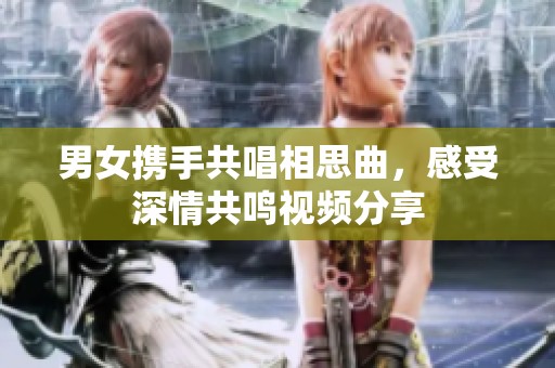 男女携手共唱相思曲，感受深情共鸣视频分享