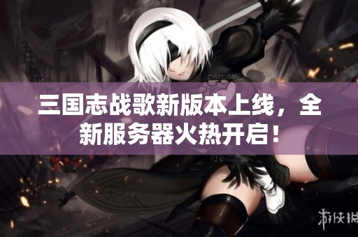 三国志战歌新版本上线，全新服务器火热开启！