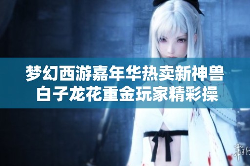 梦幻西游嘉年华热卖新神兽 白子龙花重金玩家精彩操作一览