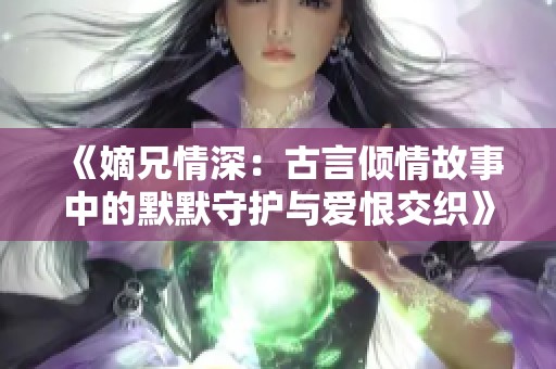 《嫡兄情深：古言倾情故事中的默默守护与爱恨交织》