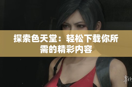 探索色天堂：轻松下载你所需的精彩内容