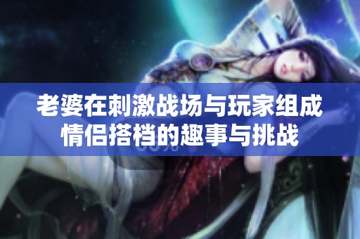 老婆在刺激战场与玩家组成情侣搭档的趣事与挑战