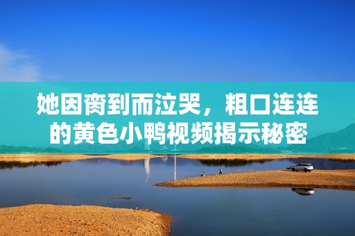 她因脔到而泣哭，粗口连连的黄色小鸭视频揭示秘密