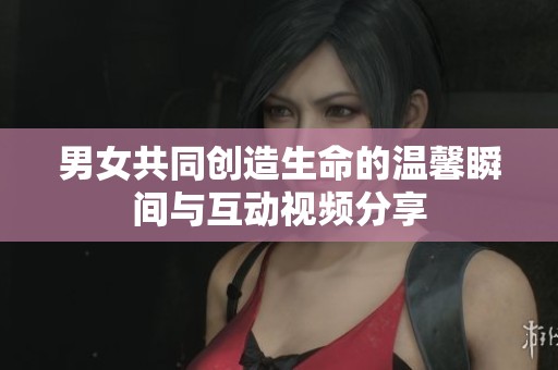 男女共同创造生命的温馨瞬间与互动视频分享