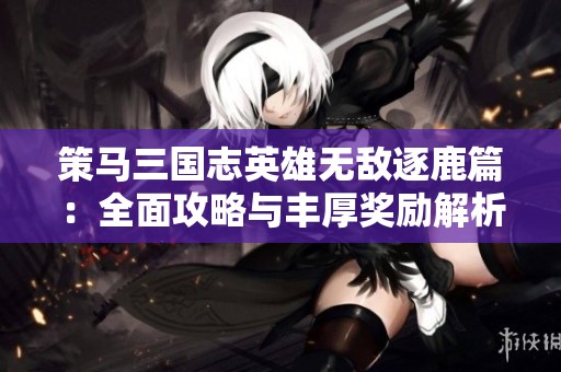 策马三国志英雄无敌逐鹿篇：全面攻略与丰厚奖励解析