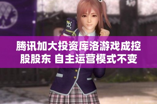 腾讯加大投资库洛游戏成控股股东 自主运营模式不变